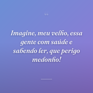 Imagine, meu velho, essa gente com saúde e sabendo ler, que perigo medonho!