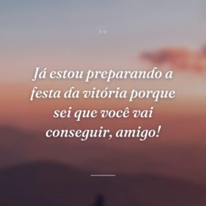 Já estou preparando a festa da vitória porque sei que você vai conseguir, amigo!