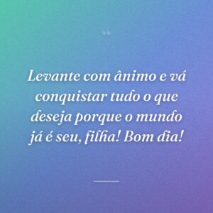 Levante com ânimo e vá conquistar tudo o que deseja porque o mundo já é seu, filha! Bom dia!
