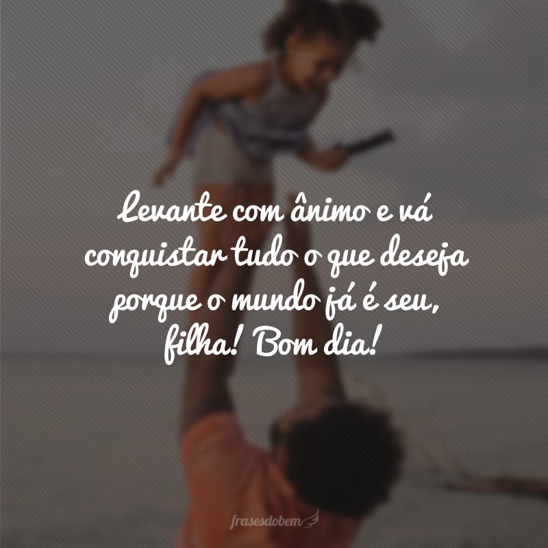 Levante com ânimo e vá conquistar tudo o que deseja porque o mundo já é seu, filha! Bom dia!