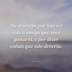 Me desculpe por não ter sido a amiga que você gostaria, e por dizer coisas que não deveria.