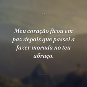 Meu coração ficou em paz depois que passei a fazer morada no teu abraço.