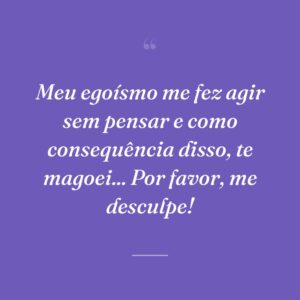 Meu egoísmo me fez agir sem pensar e como consequência disso, te magoei... Por favor, me desculpe!