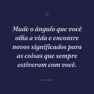 Mude o ângulo que você olha a vida e encontre novos significados para as coisas que sempre estiveram com você.