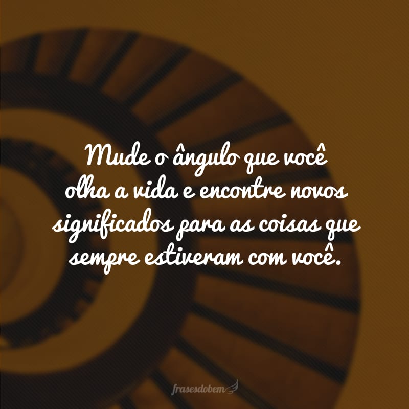 Mude o ângulo que você olha a vida e encontre novos significados para as coisas que sempre estiveram com você.