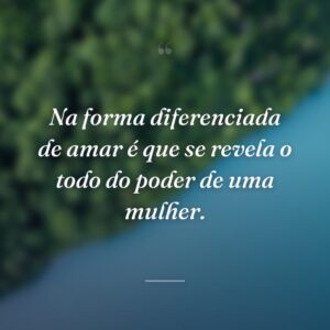 Na forma diferenciada de amar é que se revela o todo do poder de uma mulher.