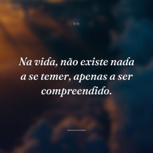 Na vida, não existe nada a se temer, apenas a ser compreendido.