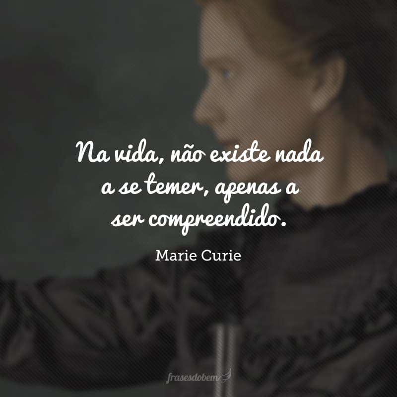 Na vida, não existe nada a se temer, apenas a ser compreendido.