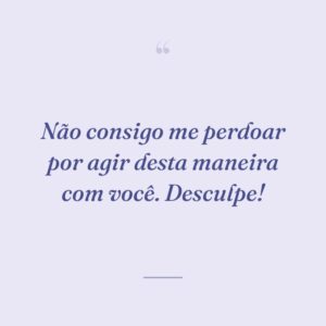 Não consigo me perdoar por agir desta maneira com você. Desculpe!