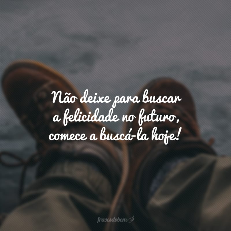 Não deixe para buscar a felicidade o futuro, comece a buscá-la hoje!