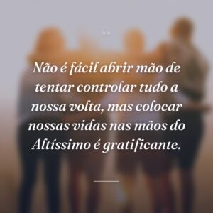 Não é fácil abrir mão de tentar controlar tudo a nossa volta, mas colocar nossas vidas nas mãos do Altíssimo é gratificante.