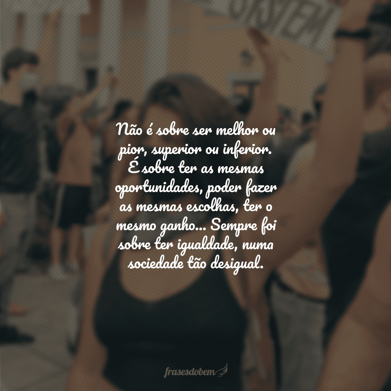 Não é sobre ser melhor ou pior, superior ou inferior. É sobre ter as mesmas oportunidades, poder fazer as mesmas escolhas, ter o mesmo ganho... Sempre foi sobre ter igualdade, numa sociedade tão desigual. 