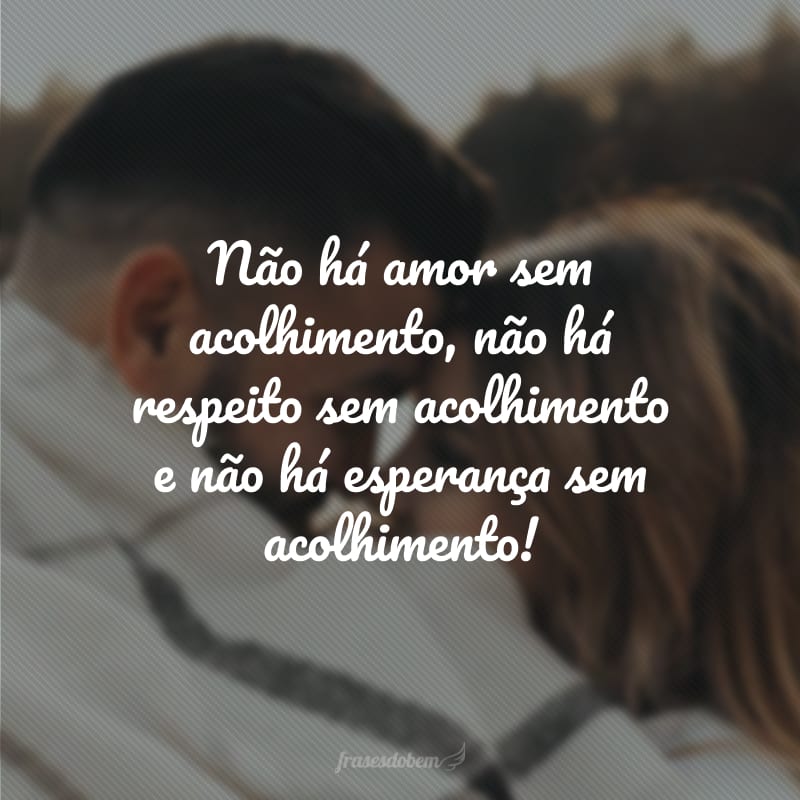 Não há amor sem acolhimento, não há respeito sem acolhimento e não há esperança sem acolhimento!