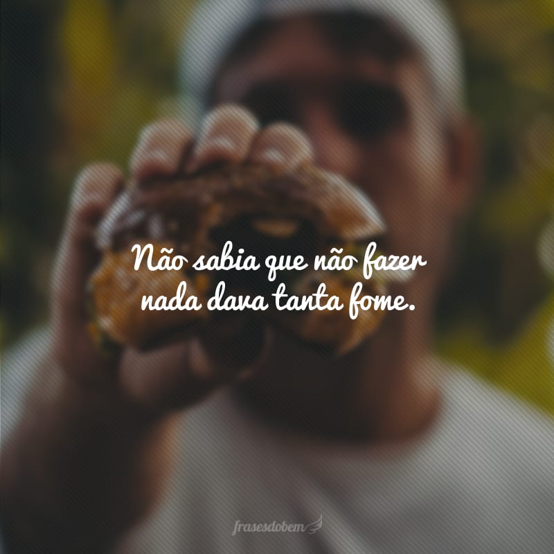 Não sabia que não fazer nada dava tanta fome.