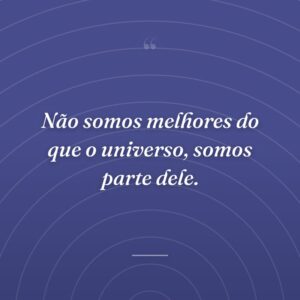 Não somos melhores do que o universo, somos parte dele.