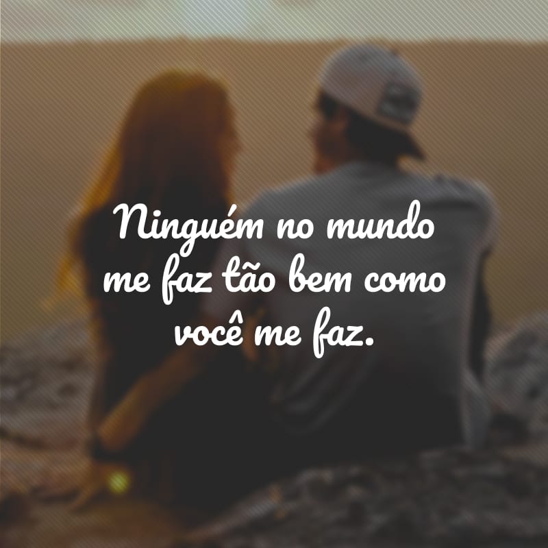 Ninguém no mundo me faz tão bem como você me faz. 