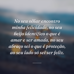 No seu olhar encontro minha felicidade, no seu beijo identifico o que é amar e ser amada, no seu abraço sei o que é proteção, ao seu lado só sei ser feliz.