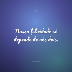 Nossa felicidade só depende de nós dois.