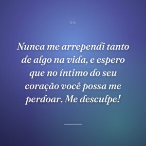 Nunca me arrependi tanto de algo na vida, e espero que no íntimo do seu coração você possa me perdoar. Me desculpe!