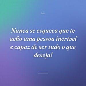 Nunca se esqueça que te acho uma pessoa incrível e capaz de ser tudo o que deseja!