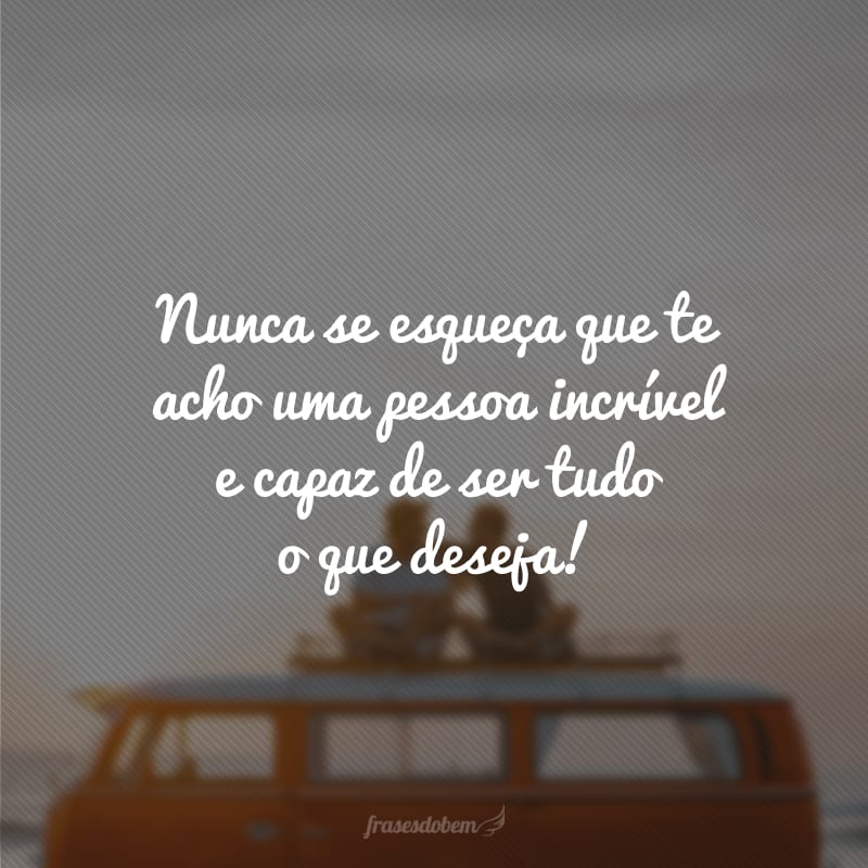 Nunca se esqueça que te acho uma pessoa incrível e capaz de ser tudo o que deseja!