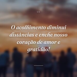 O acolhimento diminui distâncias e enche nosso coração de amor e gratidão!