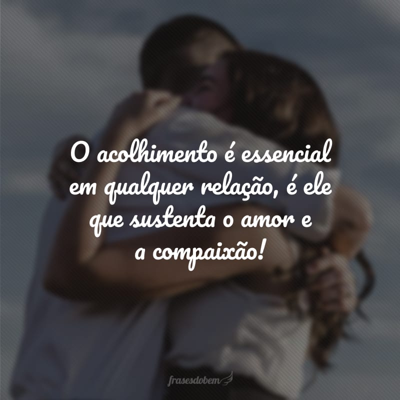 O acolhimento é essencial em qualquer relação, é ele que sustenta o amor e a compaixão!