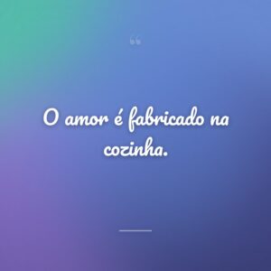 O amor é fabricado na cozinha.