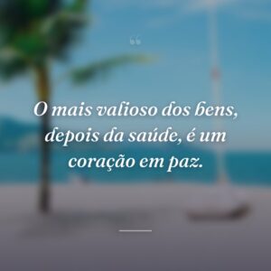 O mais valioso dos bens, depois da saúde, é um coração em paz.