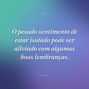 O pesado sentimento de estar isolado pode ser aliviado com algumas boas lembranças.