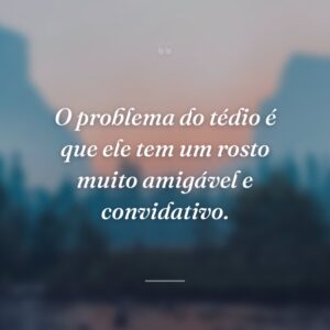 O problema do tédio é que ele tem um rosto muito amigável e convidativo.
