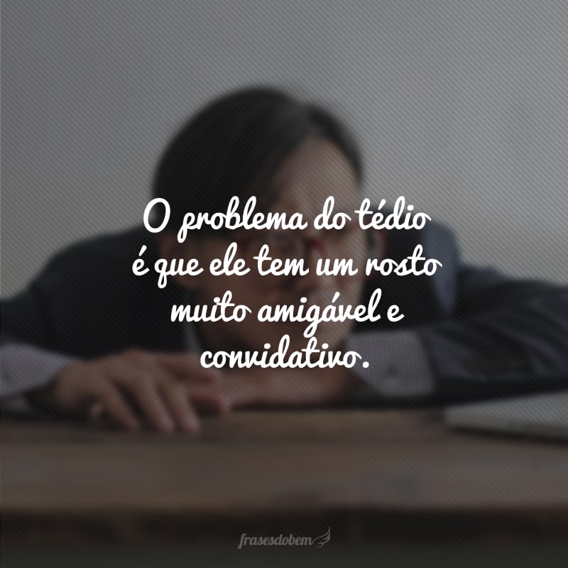 O problema do tédio é que ele tem um rosto muito amigável e convidativo.