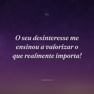 O seu desinteresse me ensinou a valorizar o que realmente importa!