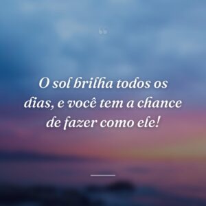 O sol brilha todos os dias, e você tem a chance de fazer como ele!