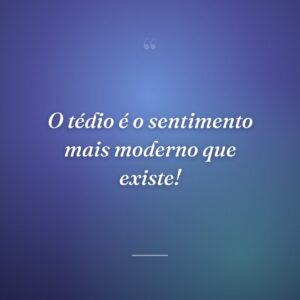 O tédio é o sentimento mais moderno que existe!