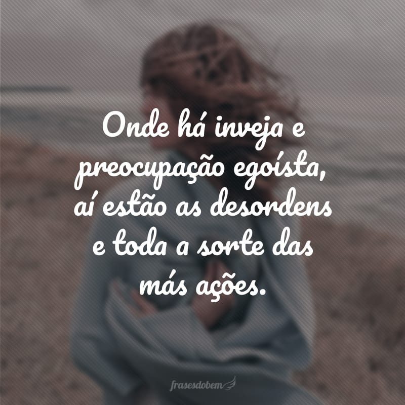 Onde há inveja e preocupação egoísta, aí estão as desordens e toda a sorte das más ações.