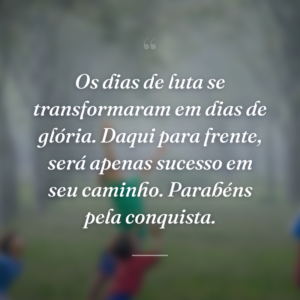 Os dias de luta se transformaram em dias de glória. Daqui para frente, será apenas sucesso em seu caminho. Parabéns pela conquista.