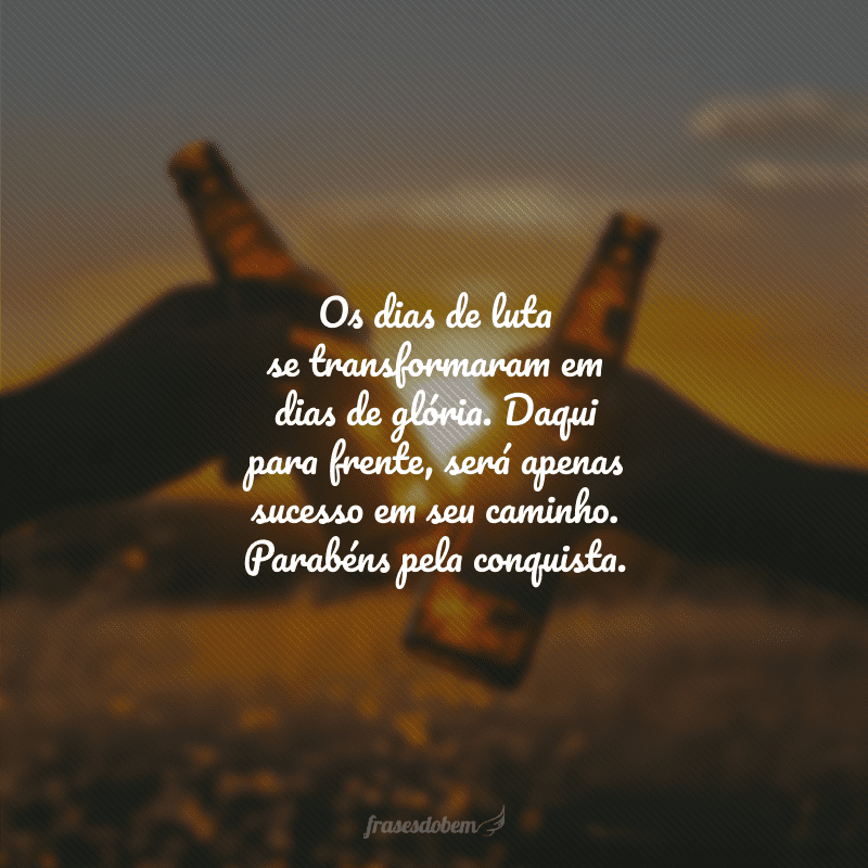 Os dias de luta se transformaram em dias de glória. Daqui para frente, será apenas sucesso em seu caminho. Parabéns pela conquista.