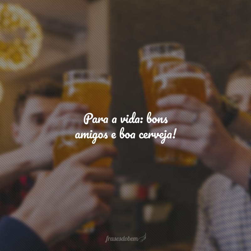 Para a vida: bons amigos e boa cerveja!