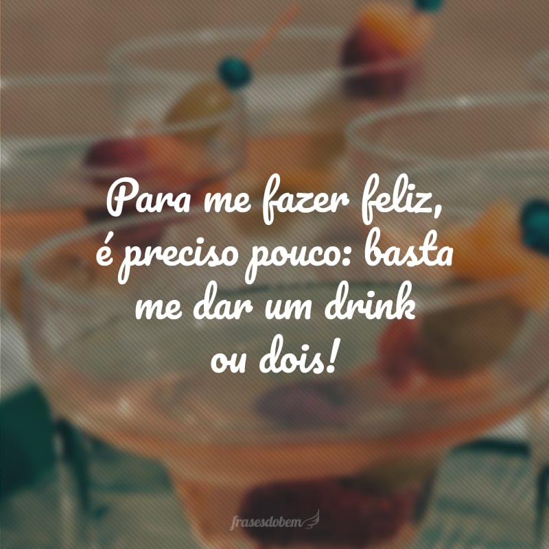 Para me fazer feliz, é preciso pouco: basta me dar um drink ou dois!