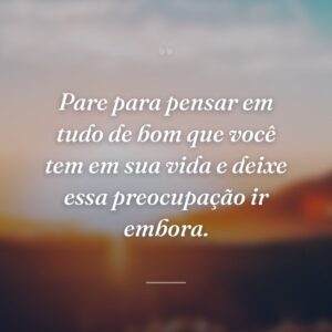 Pare para pensar em tudo de bom que você tem em sua vida e deixe essa preocupação ir embora.