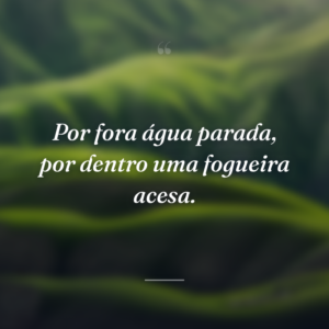 Por fora água parada, por dentro uma fogueira acesa.
