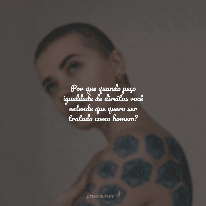 Por que quando peço igualdade de direitos você entende que quero ser tratada como homem?