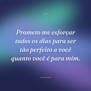 Prometo me esforçar todos os dias para ser tão perfeito a você quanto você é para mim.