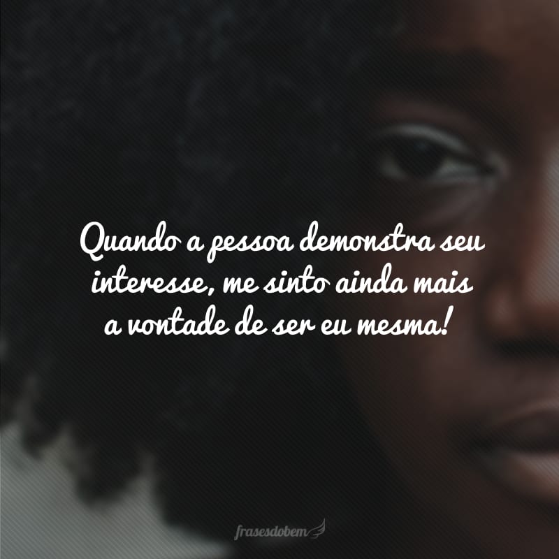 Quando a pessoa demonstra seu interesse, me sinto ainda mais a vontade de ser eu mesma!