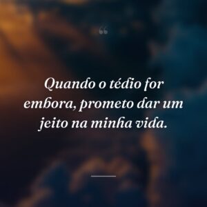 Quando o tédio for embora, prometo dar um jeito na minha vida.