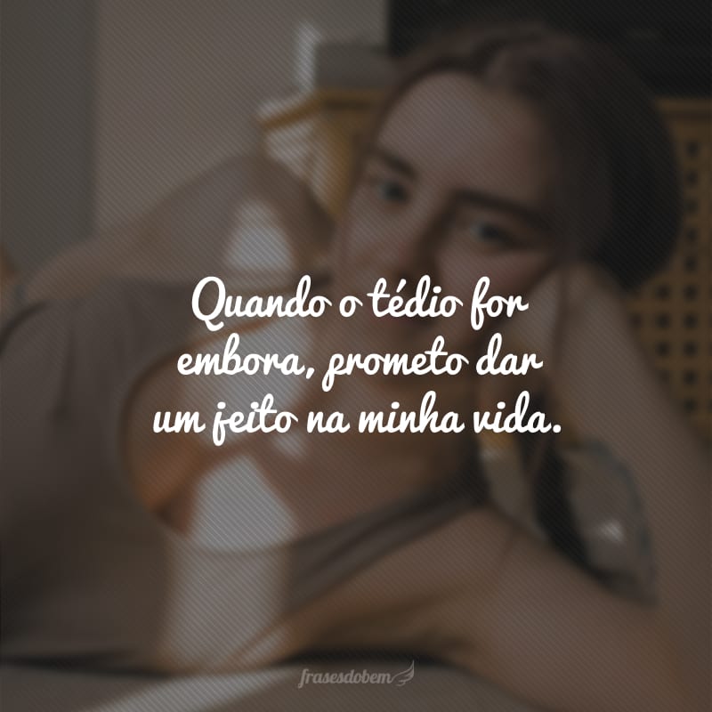 Quando o tédio for embora, prometo dar um jeito na minha vida.