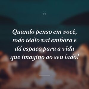 Quando penso em você, todo tédio vai embora e dá espaço para a vida que imagino ao seu lado!
