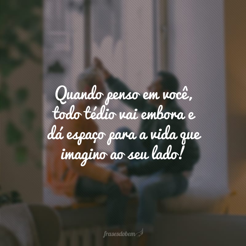 Quando penso em você, todo tédio vai embora e dá espaço para a vida que imagino ao seu lado!