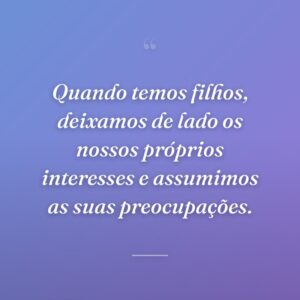 Quando temos filhos, deixamos de lado os nossos próprios interesses e assumimos as suas preocupações.